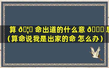 算 🦆 命出道的什么意 🐞 思（算命说我是出家的命 怎么办）